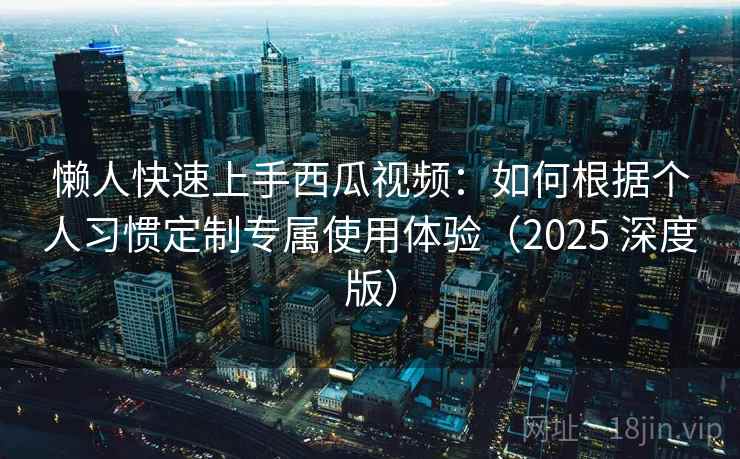 懒人快速上手西瓜视频：如何根据个人习惯定制专属使用体验（2025 深度版）