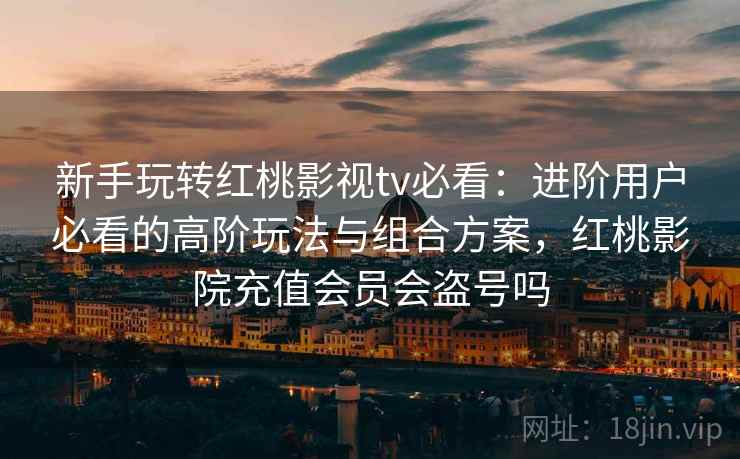 新手玩转红桃影视tv必看:进阶用户必看的高阶玩法与组合方案,红桃影院充值会员会盗号吗 新手玩转红桃影视tv必看:进阶用户必看的高阶玩法与组合方案,红桃影院充值会员会盗号吗