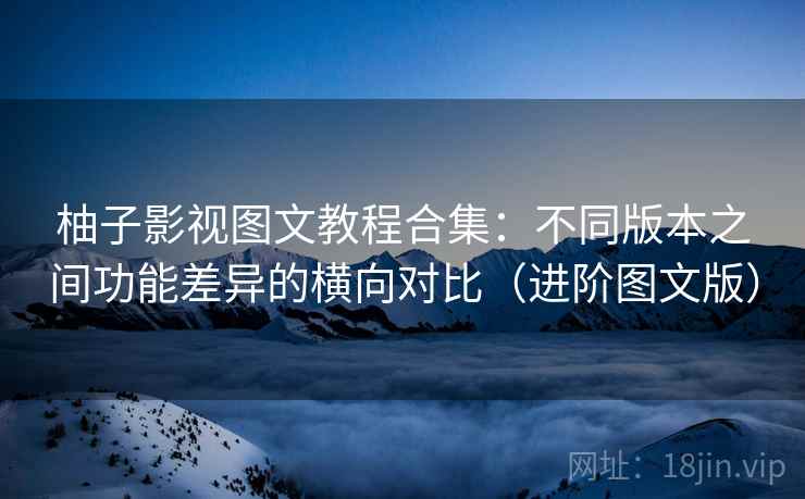 柚子影视图文教程合集:不同版本之间功能差异的横向对比(进阶图文版) 柚子影视图文教程合集:不同版本之间功能差异的横向对比(进阶图文版)