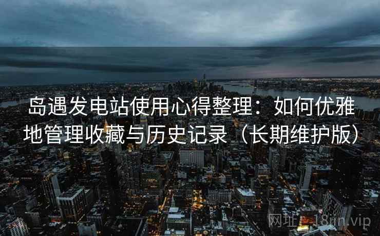 岛遇发电站使用心得整理：如何优雅地管理收藏与历史记录（长期维护版）