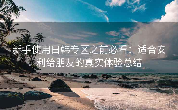 新手使用日韩专区之前必看:适合安利给朋友的真实体验总结 新手使用日韩专区之前必看:适合安利给朋友的真实体验总结