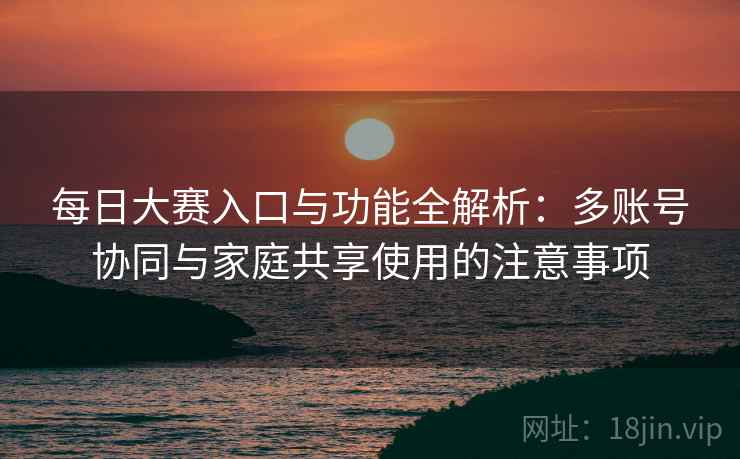 每日大赛入口与功能全解析：多账号协同与家庭共享使用的注意事项