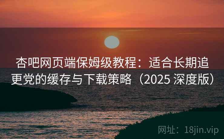 杏吧网页端保姆级教程:适合长期追更党的缓存与下载策略(2025 深度版) 杏吧网页端保姆级教程:适合长期追更党的缓存与下载策略(2025 深度版)