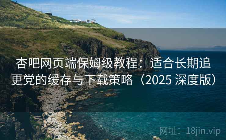 杏吧网页端保姆级教程:适合长期追更党的缓存与下载策略(2025 深度版) 杏吧网页端保姆级教程:适合长期追更党的缓存与下载策略(2025 深度版)