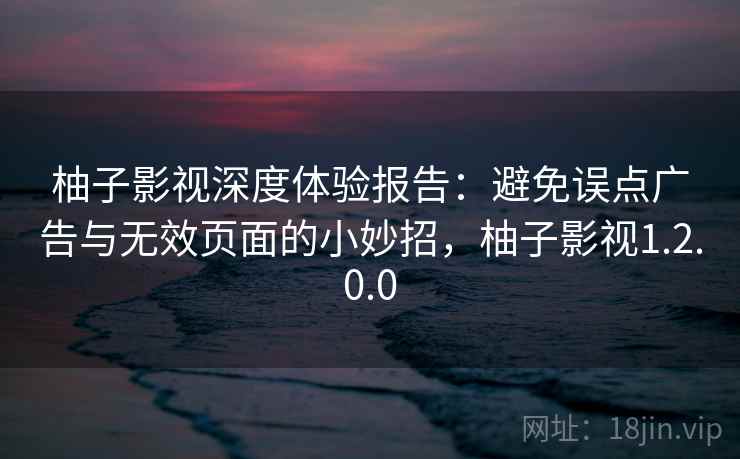 柚子影视深度体验报告：避免误点广告与无效页面的小妙招，柚子影视1.2.0.0