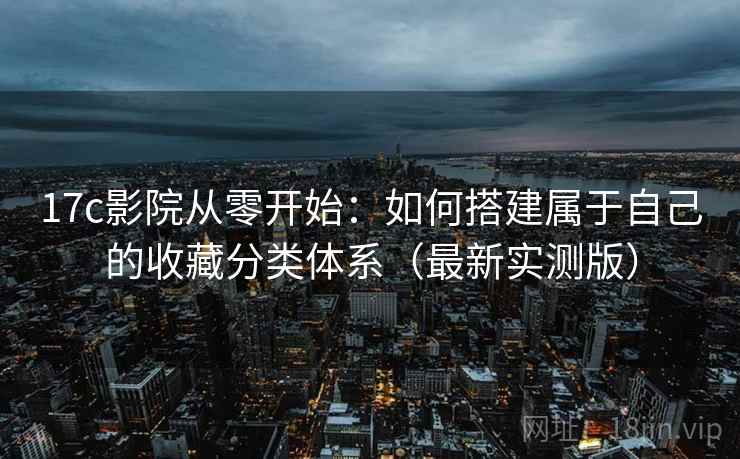 17c影院从零开始：如何搭建属于自己的收藏分类体系（最新实测版）
