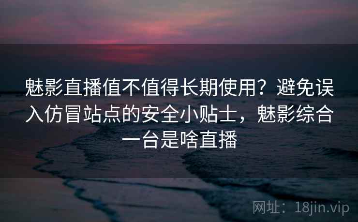 魅影直播值不值得长期使用？避免误入仿冒站点的安全小贴士，魅影综合一台是啥直播