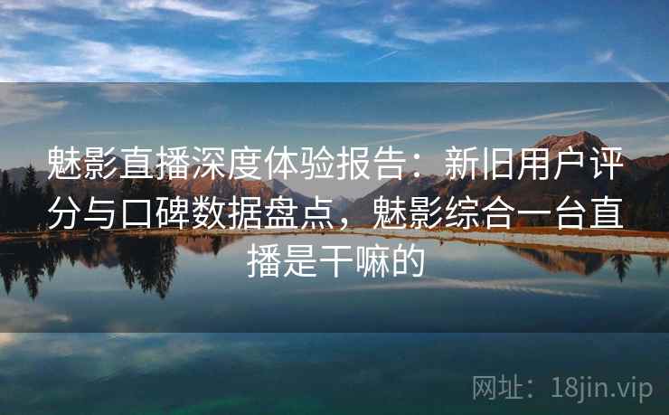 魅影直播深度体验报告：新旧用户评分与口碑数据盘点，魅影综合一台直播是干嘛的