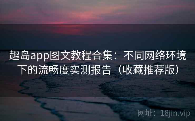 趣岛app图文教程合集:不同网络环境下的流畅度实测报告(收藏推荐版) 趣岛app图文教程合集:不同网络环境下的流畅度实测报告(收藏推荐版)