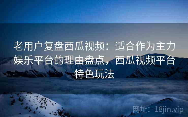老用户复盘西瓜视频：适合作为主力娱乐平台的理由盘点，西瓜视频平台特色玩法