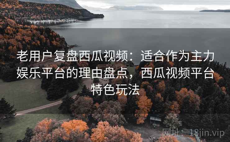 老用户复盘西瓜视频：适合作为主力娱乐平台的理由盘点，西瓜视频平台特色玩法