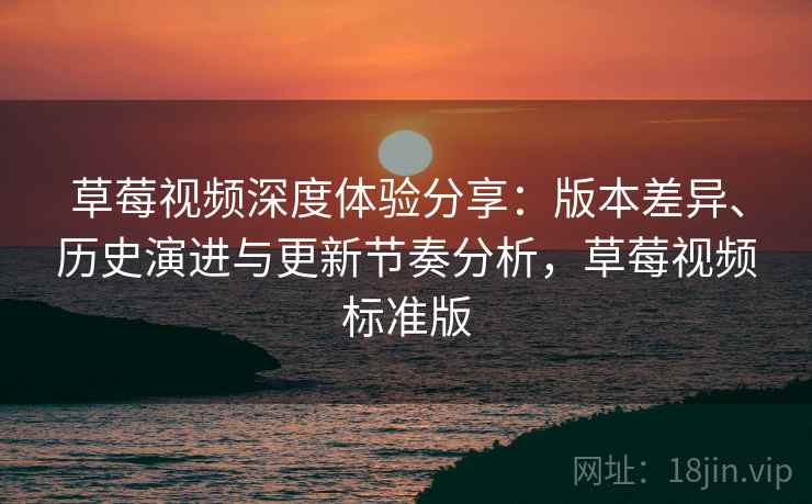 草莓视频深度体验分享:版本差异、历史演进与更新节奏分析,草莓视频标准版 草莓视频深度体验分享:版本差异、历史演进与更新节奏分析,草莓视频标准版