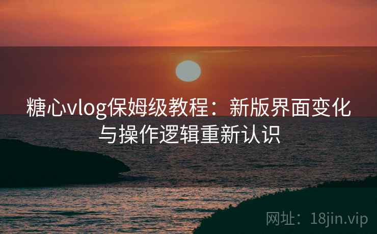 糖心vlog保姆级教程:新版界面变化与操作逻辑重新认识 糖心vlog保姆级教程:新版界面变化与操作逻辑重新认识