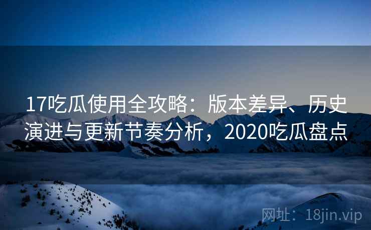 17吃瓜使用全攻略:版本差异、历史演进与更新节奏分析,2020吃瓜盘点 17吃瓜使用全攻略:版本差异、历史演进与更新节奏分析,2020吃瓜盘点