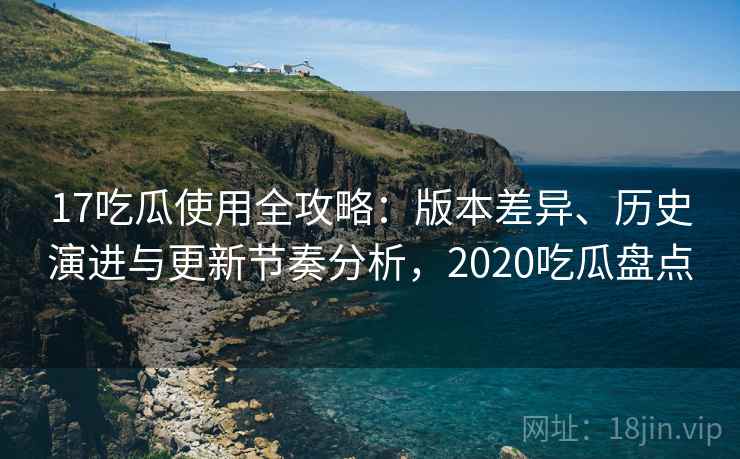 17吃瓜使用全攻略:版本差异、历史演进与更新节奏分析,2020吃瓜盘点 17吃瓜使用全攻略:版本差异、历史演进与更新节奏分析,2020吃瓜盘点